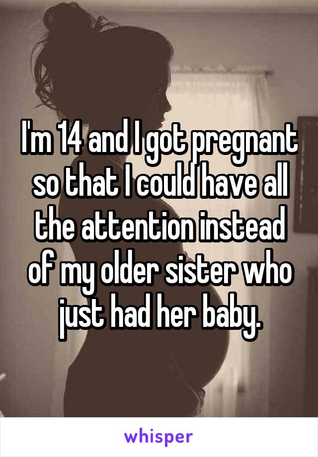 I'm 14 and I got pregnant so that I could have all the attention instead of my older sister who just had her baby.