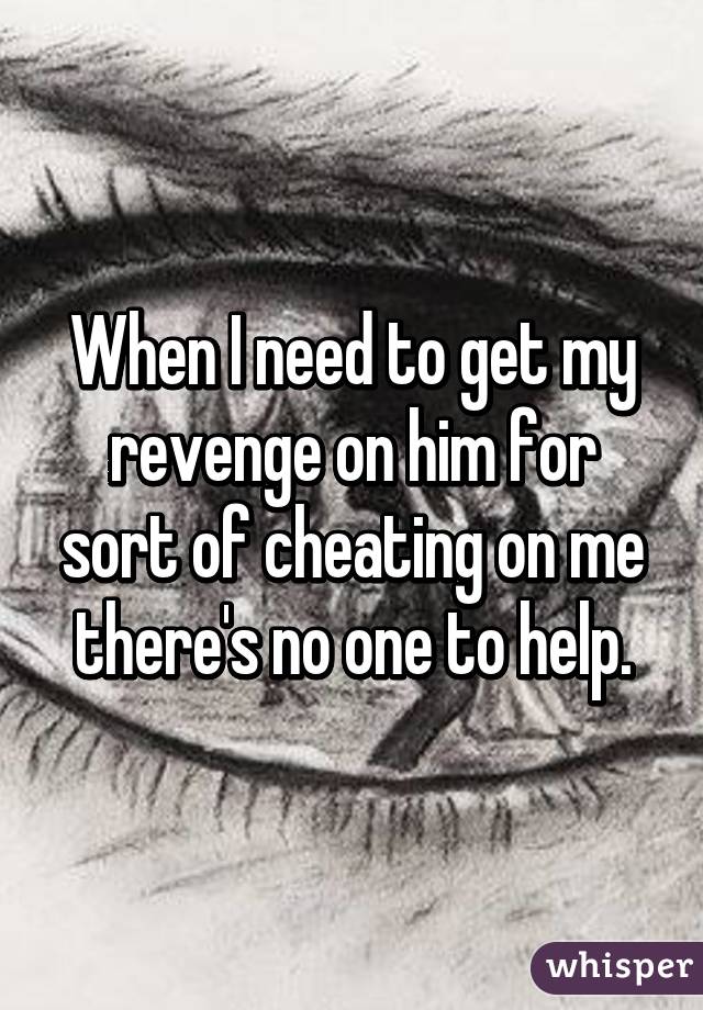 When I need to get my revenge on him for sort of cheating on me there's no one to help.