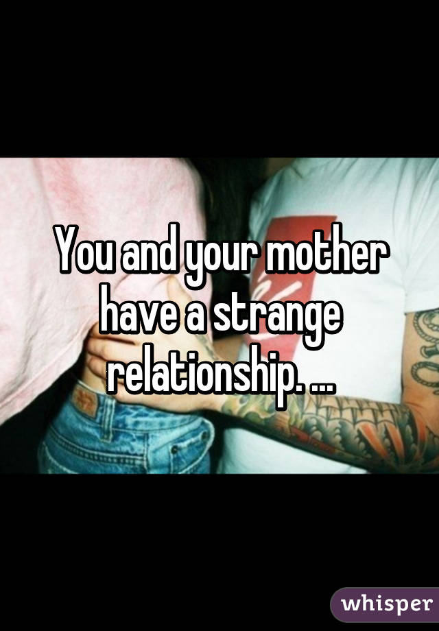 You and your mother have a strange relationship. ...