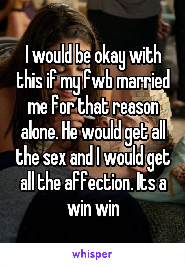 I would be okay with this if my fwb married me for that reason alone. He would get all the sex and I would get all the affection. Its a win win