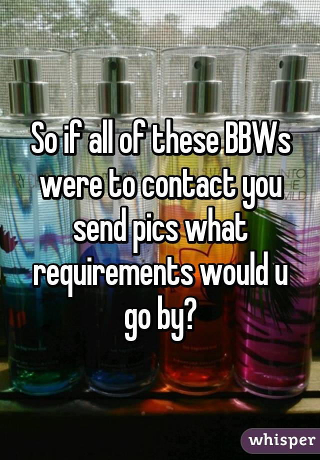So if all of these BBWs were to contact you send pics what requirements would u go by?