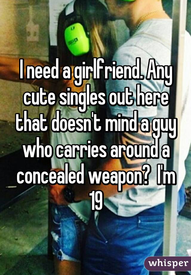 I need a girlfriend. Any cute singles out here that doesn't mind a guy who carries around a concealed weapon?  I'm 19