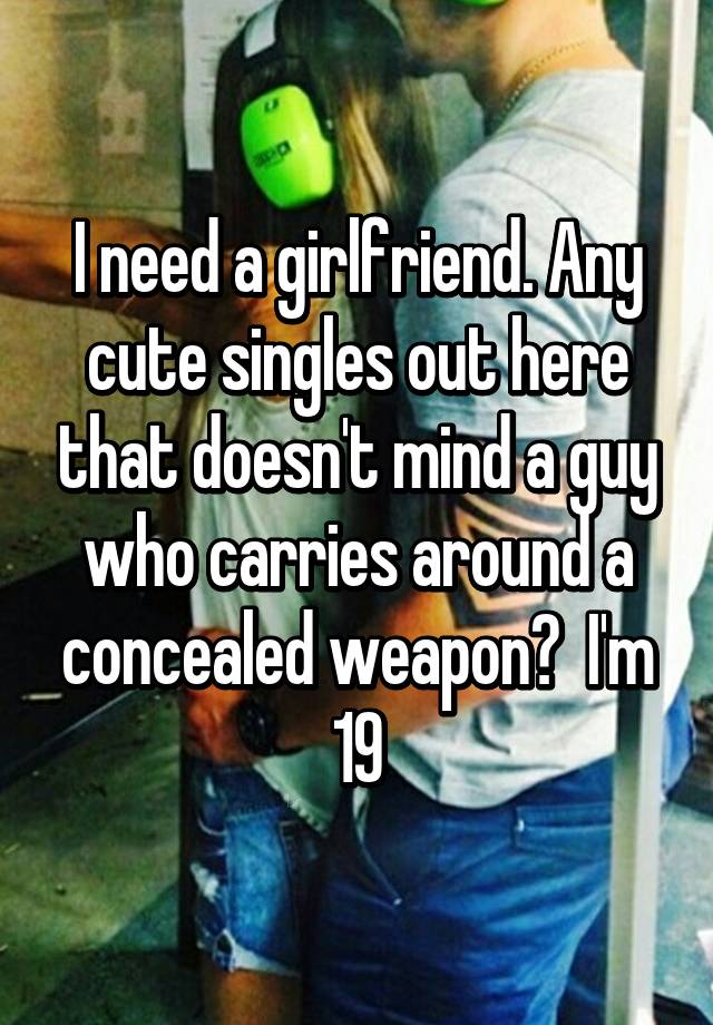 I need a girlfriend. Any cute singles out here that doesn't mind a guy who carries around a concealed weapon?  I'm 19