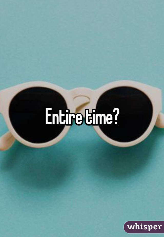 Entire time?