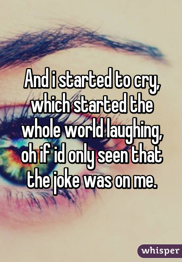 And i started to cry, which started the whole world laughing, oh if id only seen that the joke was on me.