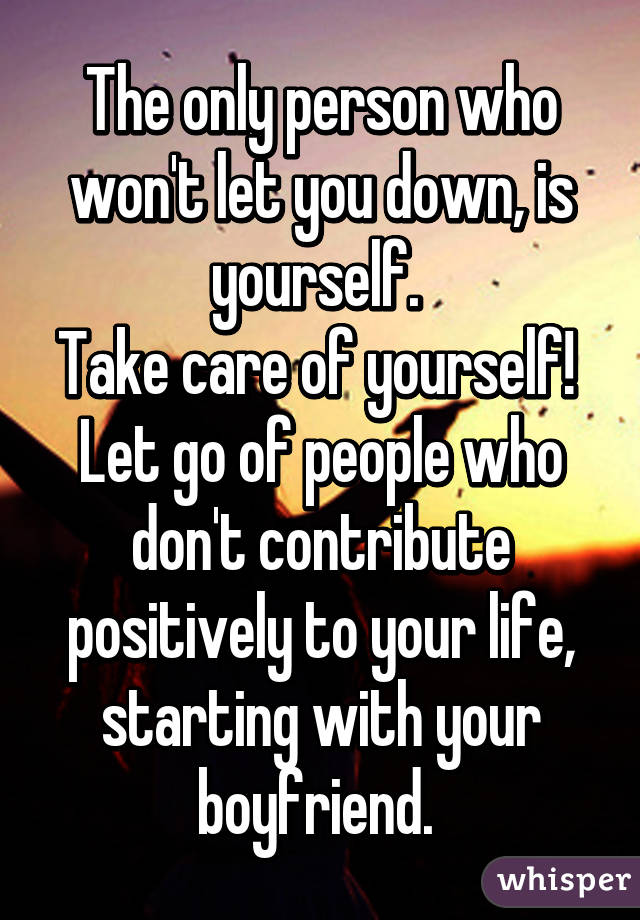 The only person who won't let you down, is yourself. 
Take care of yourself! 
Let go of people who don't contribute positively to your life, starting with your boyfriend. 