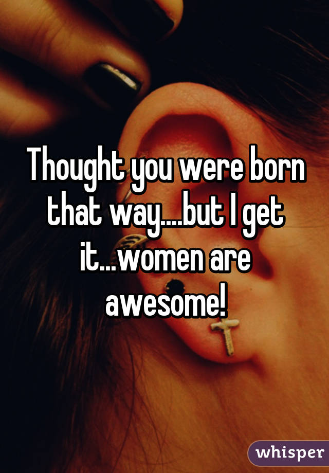 Thought you were born that way....but I get it...women are awesome!