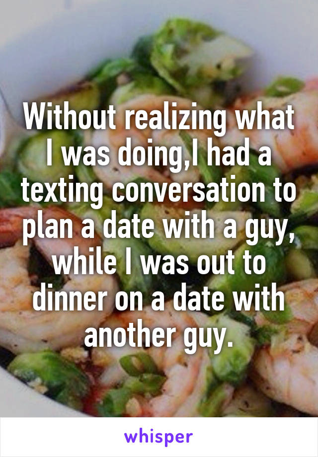 Without realizing what I was doing,I had a texting conversation to plan a date with a guy, while I was out to dinner on a date with another guy.