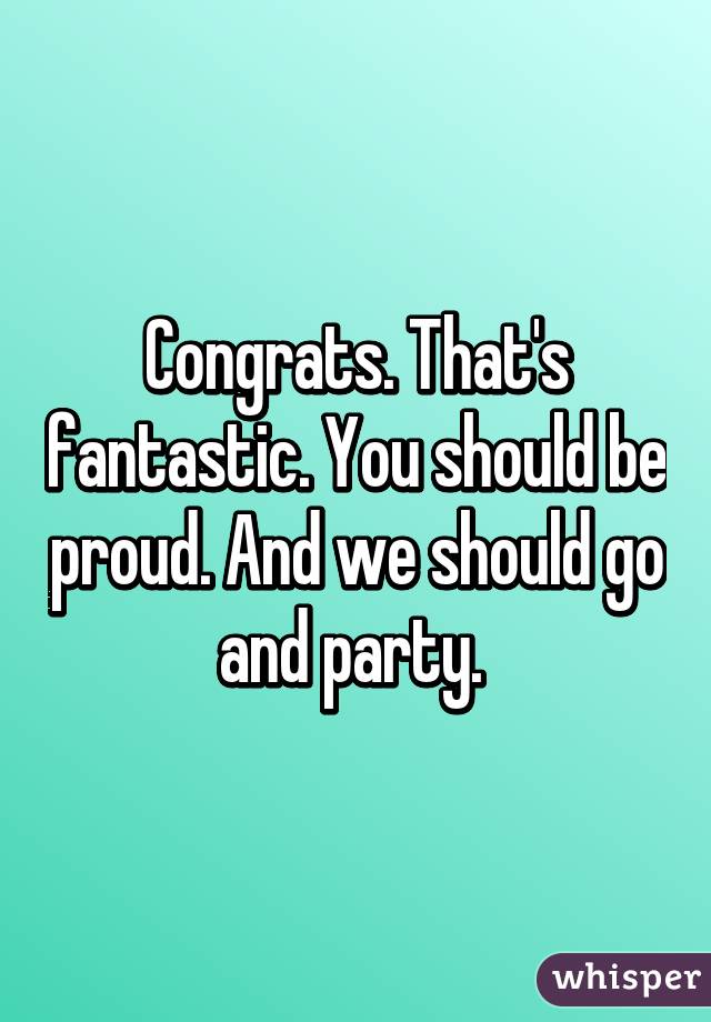 Congrats. That's fantastic. You should be proud. And we should go and party. 