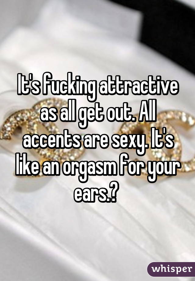 It's fucking attractive as all get out. All accents are sexy. It's like an orgasm for your ears.😍 