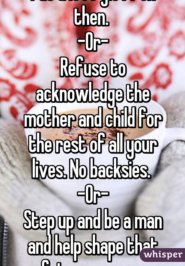 Put a love glove on then. 
-Or-
Refuse to acknowledge the mother and child for the rest of all your lives. No backsies. 
-Or-
Step up and be a man and help shape that future person. 