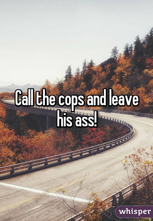 Call the cops and leave his ass!