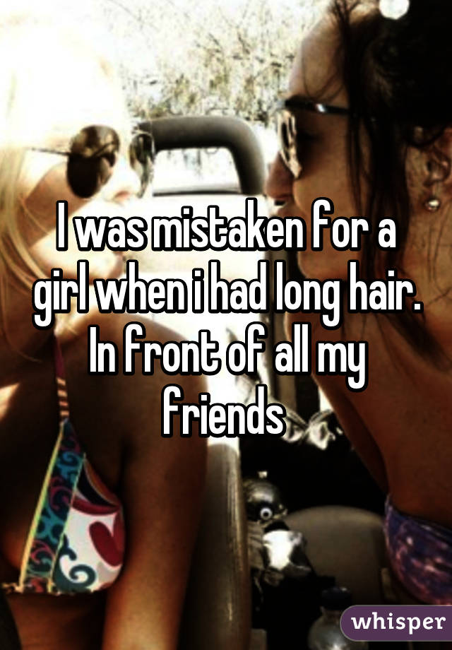 I was mistaken for a girl when i had long hair. In front of all my friends 