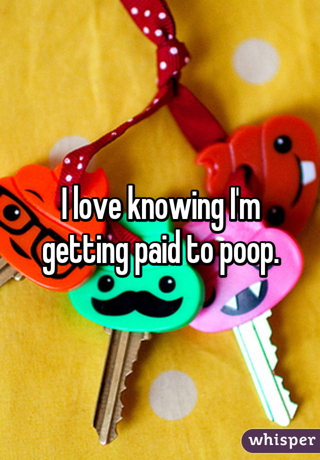I love knowing I'm getting paid to poop.
