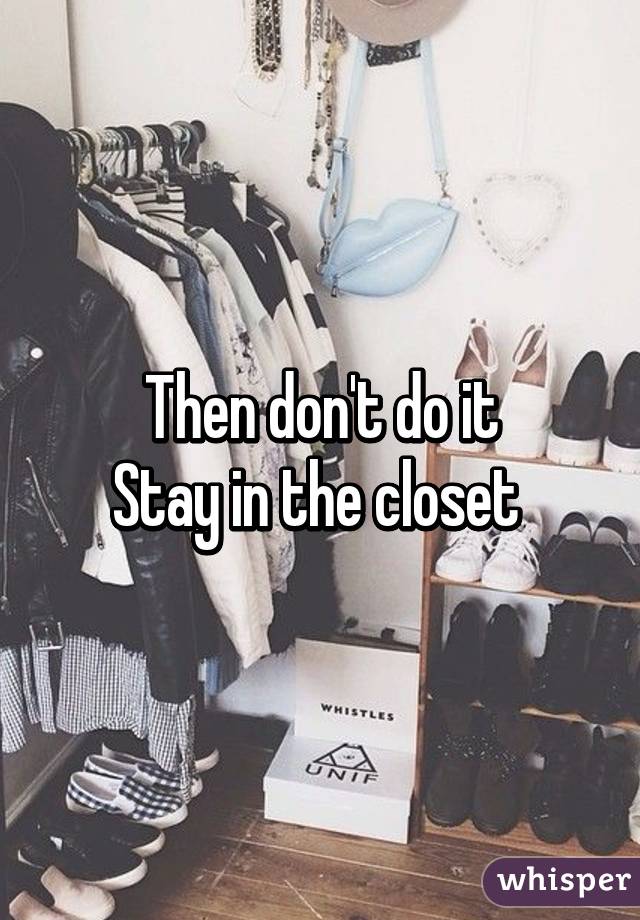 Then don't do it
Stay in the closet 