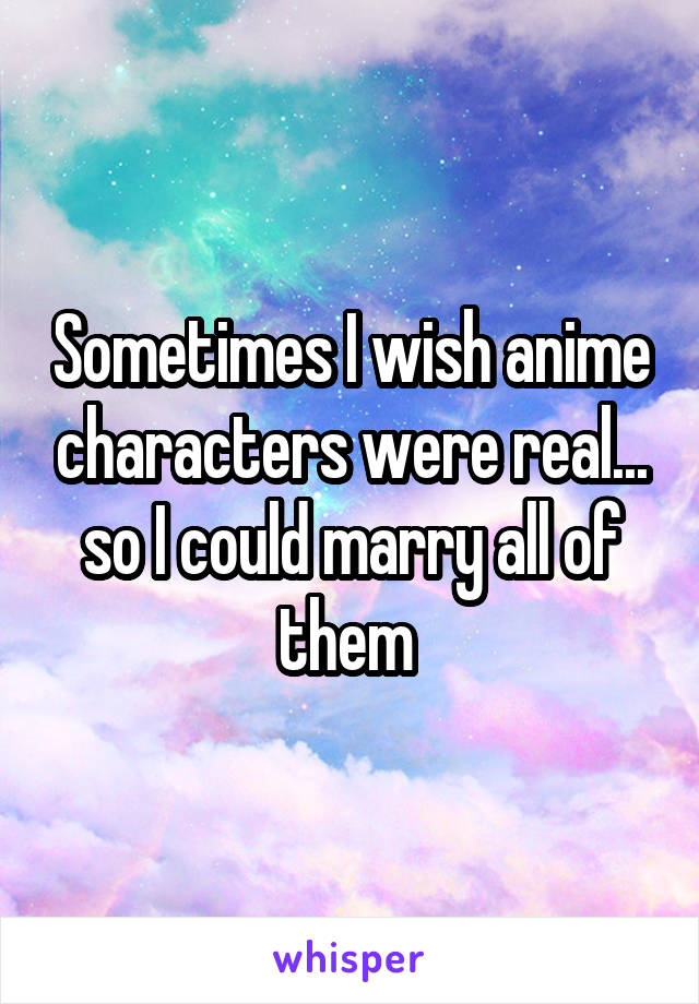 Sometimes I wish anime characters were real... so I could marry all of them 