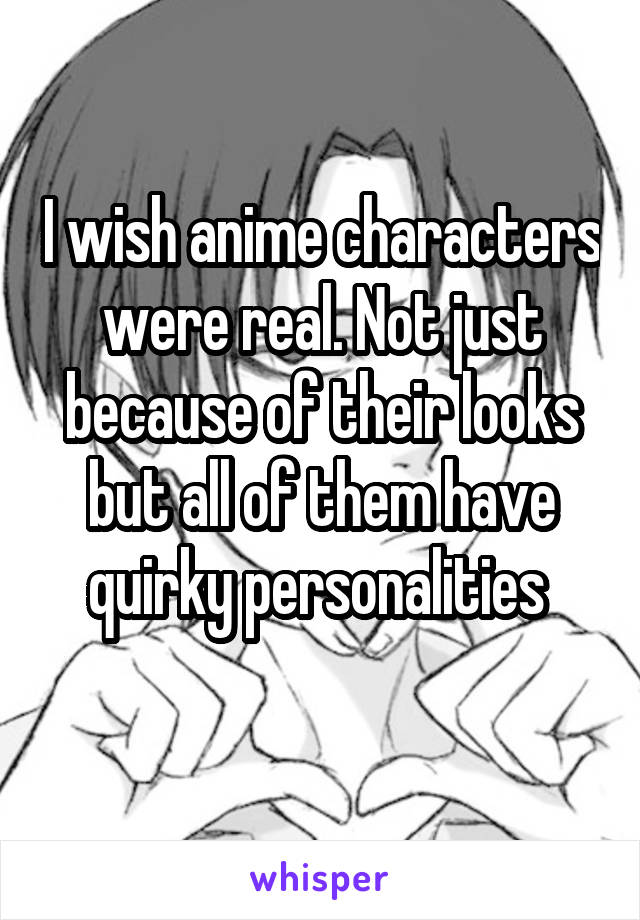 I wish anime characters were real. Not just because of their looks but all of them have quirky personalities 
