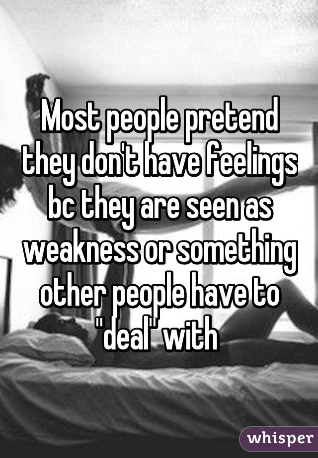 Most people pretend they don't have feelings bc they are seen as weakness or something other people have to "deal" with 