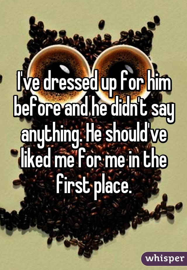 I've dressed up for him before and he didn't say anything. He should've liked me for me in the first place.