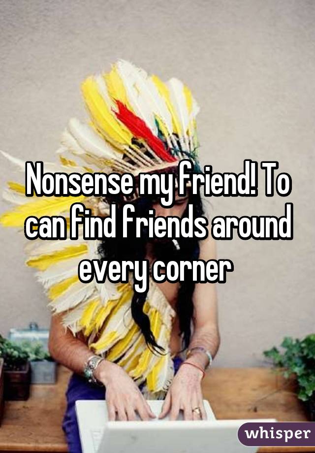 Nonsense my friend! To can find friends around every corner 