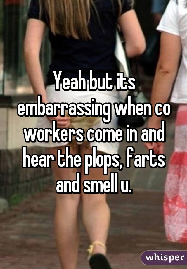 Yeah but its embarrassing when co workers come in and hear the plops, farts and smell u.