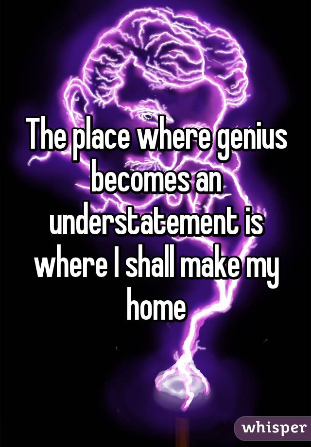 The place where genius becomes an understatement is where I shall make my home