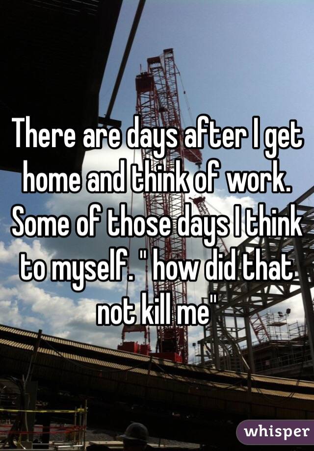 There are days after I get home and think of work. Some of those days I think to myself. " how did that not kill me" 