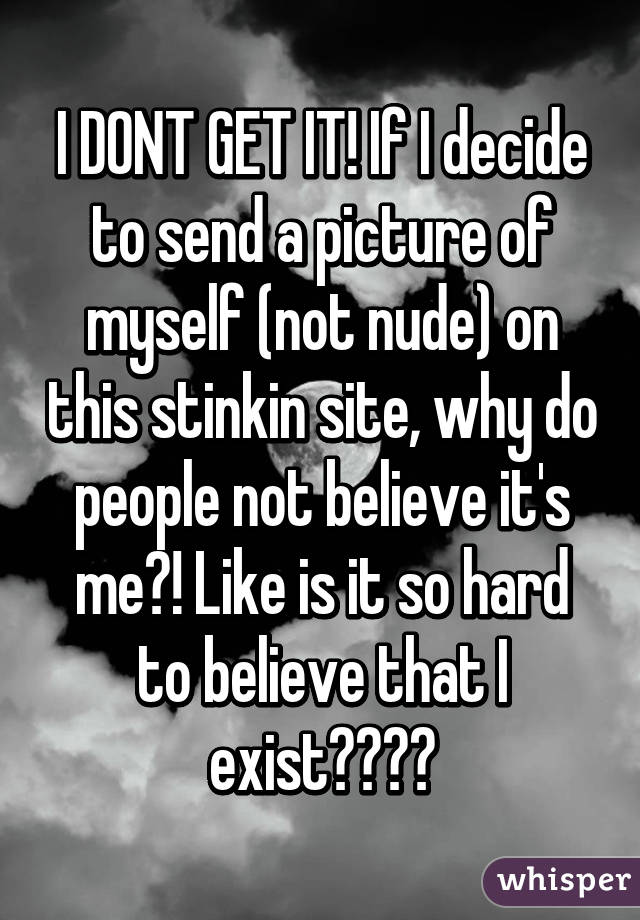 I DONT GET IT! If I decide to send a picture of myself (not nude) on this stinkin site, why do people not believe it's me?! Like is it so hard to believe that I exist????