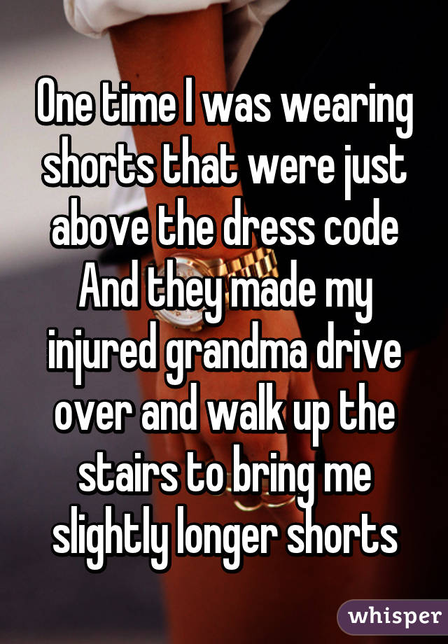 One time I was wearing shorts that were just above the dress code
And they made my injured grandma drive over and walk up the stairs to bring me slightly longer shorts