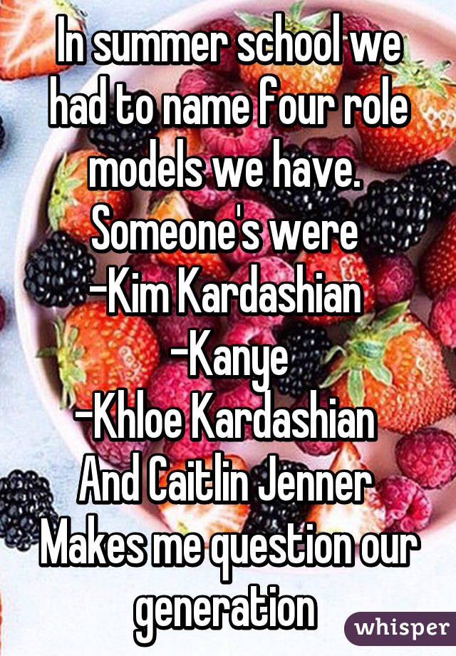 In summer school we had to name four role models we have.  Someone's were 
-Kim Kardashian 
-Kanye
-Khloe Kardashian 
And Caitlin Jenner 
Makes me question our generation 