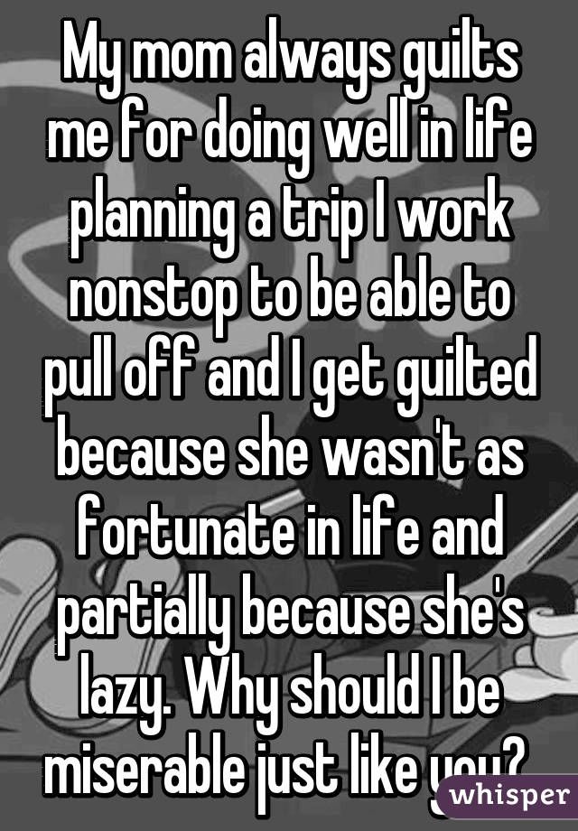 My mom always guilts me for doing well in life planning a trip I work nonstop to be able to pull off and I get guilted because she wasn't as fortunate in life and partially because she's lazy. Why should I be miserable just like you? 