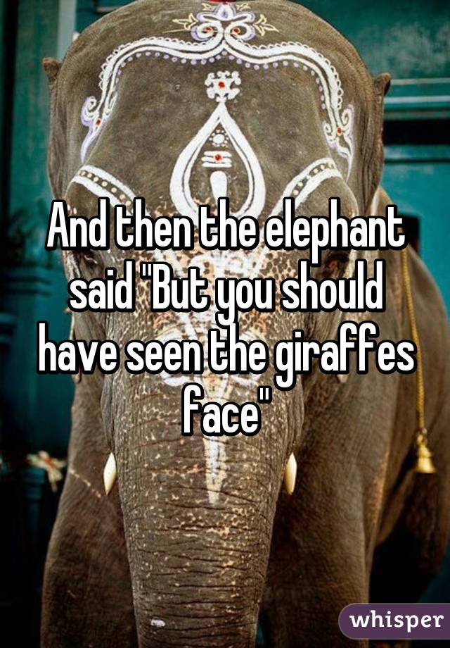 And then the elephant said "But you should have seen the giraffes face"