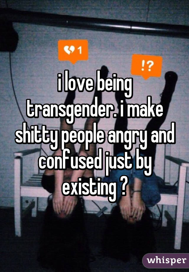 i love being transgender. i make shitty people angry and confused just by existing 💚