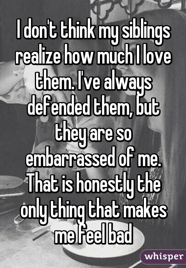 I don't think my siblings realize how much I love them. I've always defended them, but they are so embarrassed of me. That is honestly the only thing that makes me feel bad