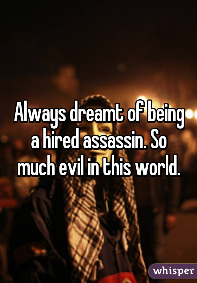 Always dreamt of being a hired assassin. So much evil in this world.