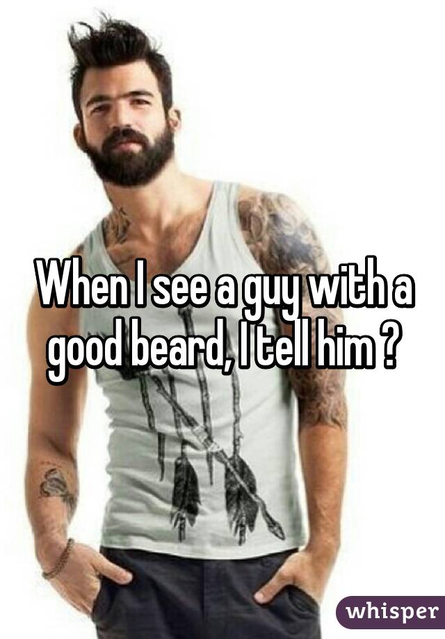 When I see a guy with a good beard, I tell him 😗