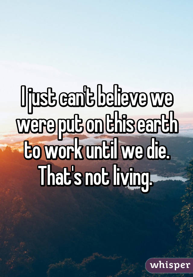 I just can't believe we were put on this earth to work until we die. That's not living. 