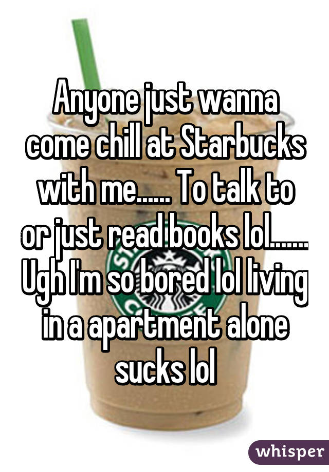 Anyone just wanna come chill at Starbucks with me...... To talk to or just read books lol....... Ugh I'm so bored lol living in a apartment alone sucks lol