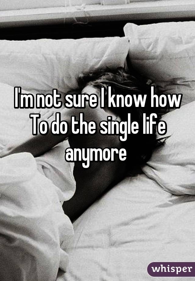 I'm not sure I know how To do the single life anymore 
