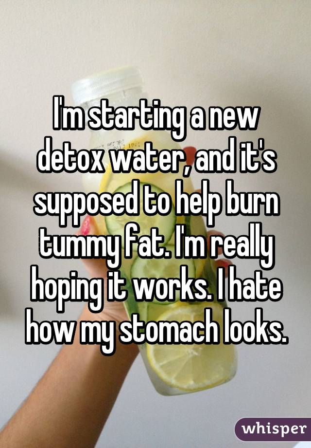 I'm starting a new detox water, and it's supposed to help burn tummy fat. I'm really hoping it works. I hate how my stomach looks.