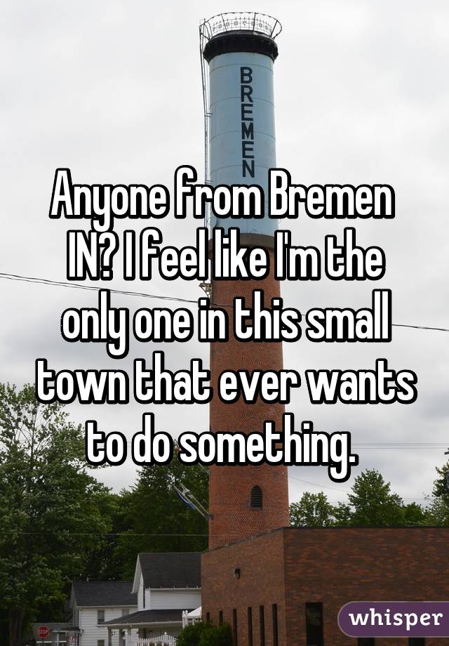 Anyone from Bremen 
IN? I feel like I'm the only one in this small town that ever wants to do something. 