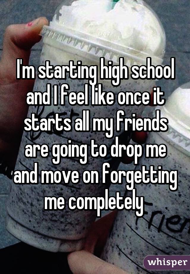 I'm starting high school and I feel like once it starts all my friends are going to drop me and move on forgetting me completely 