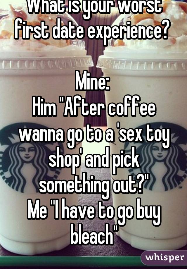 What is your worst first date experience? 

Mine: 
Him "After coffee wanna go to a 'sex toy shop' and pick something out?"
Me "I have to go buy bleach"
