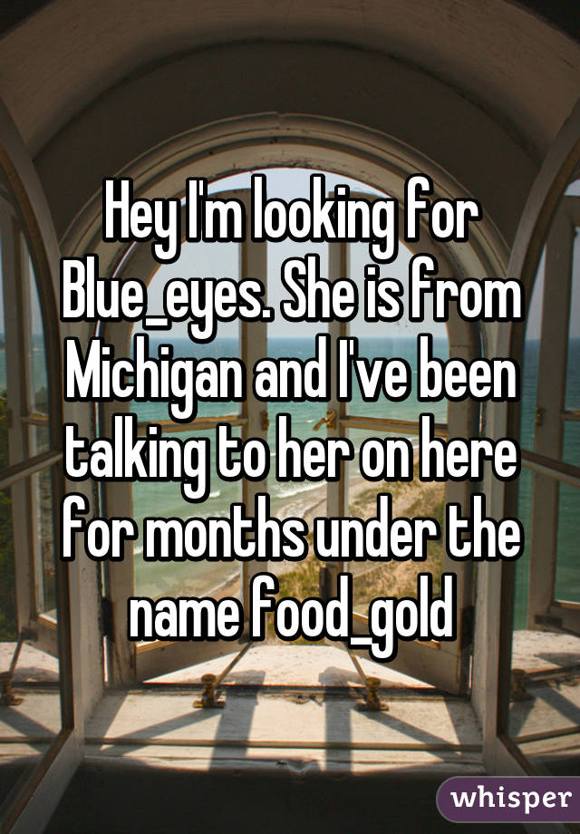 Hey I'm looking for Blue_eyes. She is from Michigan and I've been talking to her on here for months under the name food_gold