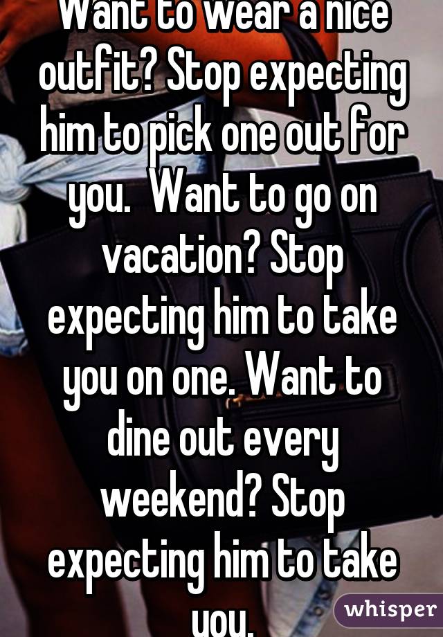 Want to wear a nice outfit? Stop expecting him to pick one out for you.  Want to go on vacation? Stop expecting him to take you on one. Want to dine out every weekend? Stop expecting him to take you.