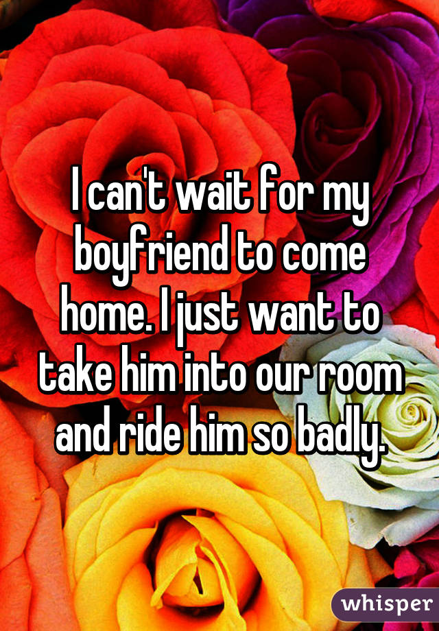 I can't wait for my boyfriend to come home. I just want to take him into our room and ride him so badly.