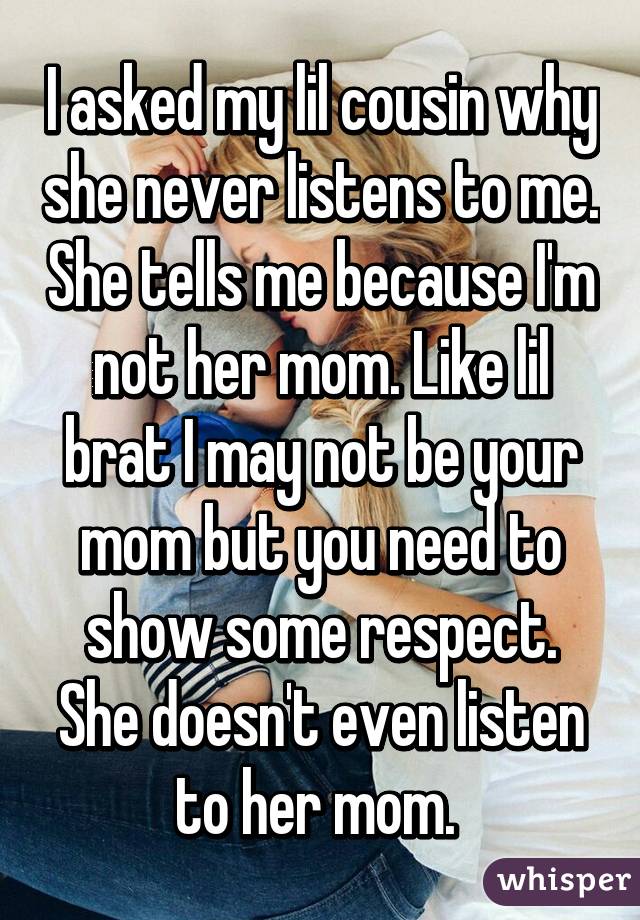 I asked my lil cousin why she never listens to me. She tells me because I'm not her mom. Like lil brat I may not be your mom but you need to show some respect. She doesn't even listen to her mom. 