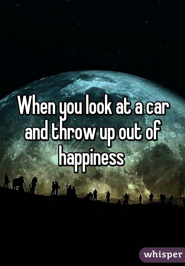 When you look at a car and throw up out of happiness 