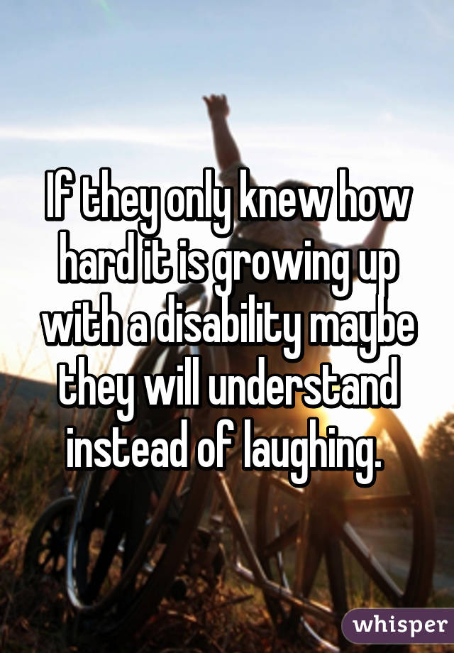 If they only knew how hard it is growing up with a disability maybe they will understand instead of laughing. 