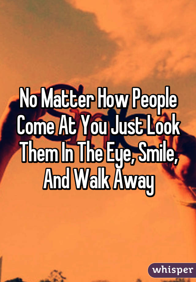 No Matter How People Come At You Just Look Them In The Eye, Smile, And Walk Away